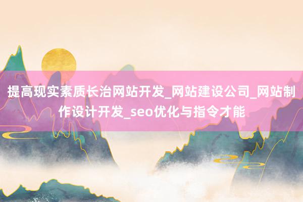 提高现实素质长治网站开发_网站建设公司_网站制作设计开发_seo优化与指令才能