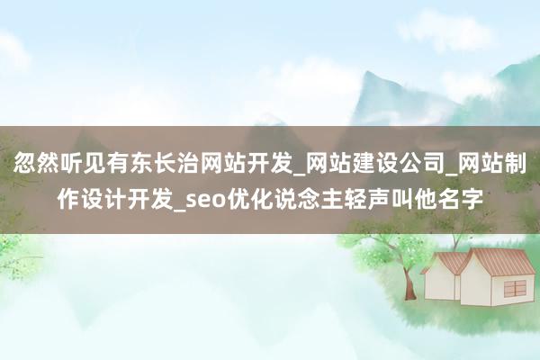 忽然听见有东长治网站开发_网站建设公司_网站制作设计开发_seo优化说念主轻声叫他名字